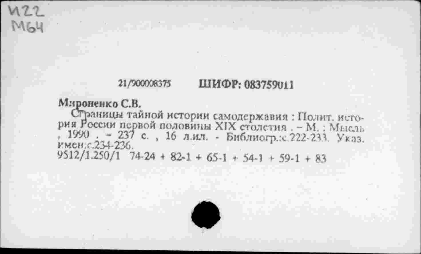 ﻿\лг?_
МьЧ
21/900008375 ШИФР: 083759011
Мироненко С.В.
Страницы тайной истории самодержавия : Полит, история России первой половины ХГХ столетия . - М.; Мысль , 1990 . - 237 с. , 16 л.ил. - Библиогр.х 222-233 Указ, имев с 234 23£>
9512/1 250/1 74-24 ♦ 82-1 + 65-1 + 54-1 + 59-1 4- 8.3